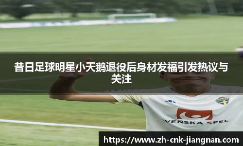 昔日足球明星小天鹅退役后身材发福引发热议与关注